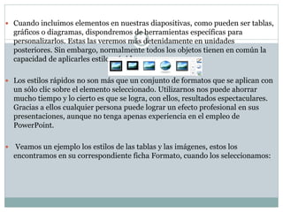  Cuando incluimos elementos en nuestras diapositivas, como pueden ser tablas,

gráficos o diagramas, dispondremos de herramientas específicas para
personalizarlos. Estas las veremos más detenidamente en unidades
posteriores. Sin embargo, normalmente todos los objetos tienen en común la
capacidad de aplicarles estilos rápidos.
 Los estilos rápidos no son más que un conjunto de formatos que se aplican con

un sólo clic sobre el elemento seleccionado. Utilizarnos nos puede ahorrar
mucho tiempo y lo cierto es que se logra, con ellos, resultados espectaculares.
Gracias a ellos cualquier persona puede lograr un efecto profesional en sus
presentaciones, aunque no tenga apenas experiencia en el empleo de
PowerPoint.


Veamos un ejemplo los estilos de las tablas y las imágenes, estos los
encontramos en su correspondiente ficha Formato, cuando los seleccionamos:

 