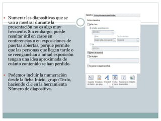  Numerar las diapositivas que se

van a mostrar durante la
presentación no es algo muy
frecuente. Sin embargo, puede
resultar útil en casos en
conferencias o en exposiciones de
puertas abiertas, porque permite
que las personas que llegan tarde o
se reenganchan a mitad exposición
tengan una idea aproximada de
cuánto contenido se han perdido.

 Podemos incluir la numeración

desde la ficha Inicio, grupo Texto,
haciendo clic en la herramienta
Número de diapositiva.

 