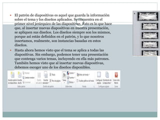 El patrón de diapositivas es aquel que guarda la información
sobre el tema y los diseños aplicados. Se encuentra en el
primer nivel jerárquico de las diapositivas. Esto es lo que hace
que, al insertar nuevas diapositivas en nuestra presentación,
se apliquen sus diseños. Los diseños siempre son los mismos,
porque así están definidos en el patrón, y lo que nosotros
insertamos, realmente, son instancias basadas en estos
diseños.
 Hasta ahora hemos visto que el tema se aplica a todas las
diapositivas. Sin embargo, podemos tener una presentación
que contenga varios temas, incluyendo en ella más patrones.
También hemos visto que al insertar nuevas diapositivas,
debemos escoger uno de los diseños disponibles.


 