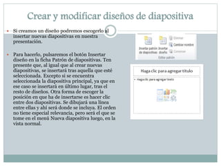 Crear y modificar diseños de diapositiva


Si creamos un diseño podremos escogerlo al
insertar nuevas diapositivas en nuestra
presentación.



Para hacerlo, pulsaremos el botón Insertar
diseño en la ficha Patrón de diapositivas. Ten
presente que, al igual que al crear nuevas
diapositivas, se insertará tras aquella que esté
seleccionada. Excepto si se encuentra
seleccionada la diapositiva principal, ya que en
ese caso se insertará en último lugar, tras el
resto de diseños. Otra forma de escoger la
posición en que ha de insertarse es hacer clic
entre dos diapositivas. Se dibujará una línea
entre ellas y ahí será donde se incluya. El orden
no tiene especial relevancia, pero será el que se
tome en el menú Nueva diapositiva luego, en la
vista normal.

 