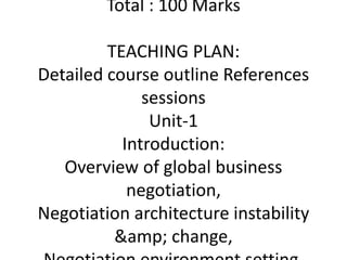 Total : 100 Marks
TEACHING PLAN:
Detailed course outline References
sessions
Unit-1
Introduction:
Overview of global business
negotiation,
Negotiation architecture instability
&amp; change,
 