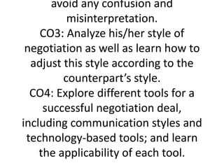 avoid any confusion and
misinterpretation.
CO3: Analyze his/her style of
negotiation as well as learn how to
adjust this style according to the
counterpart’s style.
CO4: Explore different tools for a
successful negotiation deal,
including communication styles and
technology-based tools; and learn
the applicability of each tool.
 
