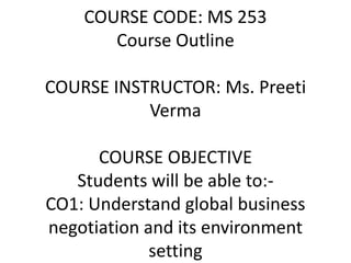 COURSE CODE: MS 253
Course Outline
COURSE INSTRUCTOR: Ms. Preeti
Verma
COURSE OBJECTIVE
Students will be able to:-
CO1: Understand global business
negotiation and its environment
setting
 
