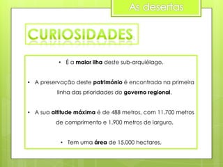 • É a maior ilha deste sub-arquiélago.
• A preservação deste património é encontrada na primeira
linha das prioridades do governo regional.
• A sua altitude máxima é de 488 metros, com 11.700 metros
de comprimento e 1.900 metros de largura.
• Tem uma área de 15.000 hectares.

 