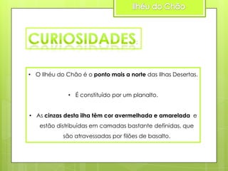 • O Ilhéu do Chão é o ponto mais a norte das Ilhas Desertas.
• É constituído por um planalto.

• As cinzas desta ilha têm cor avermelhada e amarelada e
estão distribuídas em camadas bastante definidas, que
são atravessadas por filões de basalto.

 