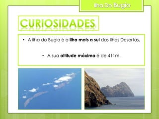 • A ilha do Bugio é a ilha mais a sul das Ilhas Desertas.
• A sua altitude máxima é de 411m.

 