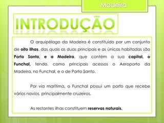 O arquipélago da Madeira é constituído por um conjunto
de oito ilhas, das quais as duas principais e as únicas habitadas são
Porto Santo, e a Madeira, que contém a sua capital, o

Funchal,

tendo,

como

principais

acessos

o

Aeroporto

da

Madeira, no Funchal, e o de Porto Santo.
Por via marítima, o Funchal possui um porto que recebe
vários navios, principalmente cruzeiros.
As restantes ilhas constituem reservas naturais.

 