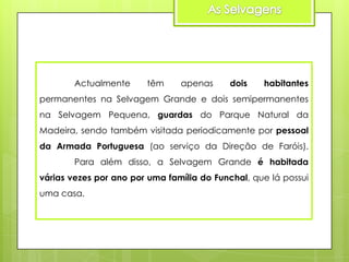 Actualmente

têm

apenas

dois

habitantes

permanentes na Selvagem Grande e dois semipermanentes
na Selvagem Pequena, guardas do Parque Natural da
Madeira, sendo também visitada periodicamente por pessoal
da Armada Portuguesa (ao serviço da Direção de Faróis).

Para além disso, a Selvagem Grande é habitada
várias vezes por ano por uma família do Funchal, que lá possui
uma casa.

 