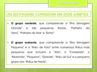 • O grupo nordeste, que compreende a "Ilha Selvagem

Grande"

e

três

pequenas

ilhotas,

"Palheiro

da

Terra", "Palheiro do Mar" e "Sinho“
• O grupo sudoeste, que compreende a "Ilha Selvagem
Pequena" e o "Ilhéu de Fora" entre numerosos ilhéus mais
pequenos

que

incluem

o

"Alto",

o

"Comprido",

o

"Redondo", "Pequeno", "Grande", "Ilhéu do Sul" e o pequeno

grupo dos "Ilhéus do Norte".

 