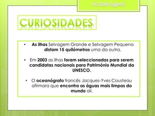 •

As ilhas Selvagem Grande e Selvagem Pequena
distam 15 quilómetros uma da outra.

• Em 2003 as ilhas foram seleccionadas para serem
candidatas nacionais para Património Mundial da
UNESCO.
• O oceanógrafo francês Jacques-Yves Cousteau
afirmara que encontra as águas mais limpas do
mundo ali.

 