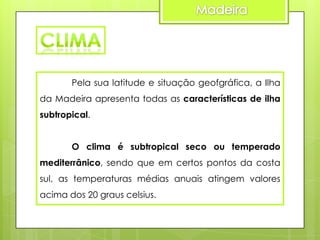 Pela sua latitude e situação geofgráfica, a Ilha
da Madeira apresenta todas as características de ilha
subtropical.
O clima é subtropical seco ou temperado
mediterrânico, sendo que em certos pontos da costa

sul, as temperaturas médias anuais atingem valores
acima dos 20 graus celsius.

 