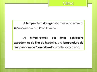 A temperatura da água do mar varia entre os
26º no Verão e os 17º no Inverno.
As

temperaturas

das

Ilhas

Selvagens

excedem as da Ilha da Madeira, e a temperatura do

mar permanece "confortável" durante todo o ano.

 