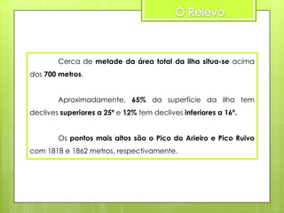 Cerca de metade da área total da ilha situa-se acima

dos 700 metros.
Aproximadamente, 65% da superfície da ilha tem
declives superiores a 25º e 12% tem declives inferiores a 16º.
Os pontos mais altos são o Pico do Arieiro e Pico Ruivo
com 1818 e 1862 metros, respectivamente.

 