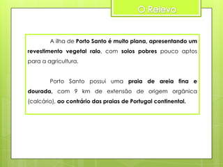 A ilha de Porto Santo é muito plana, apresentando um
revestimento vegetal ralo, com solos pobres pouco aptos
para a agricultura.
Porto Santo possui uma praia de areia fina e

dourada, com 9 km de extensão de origem orgânica
(calcário), ao contrário das praias de Portugal continental.

 