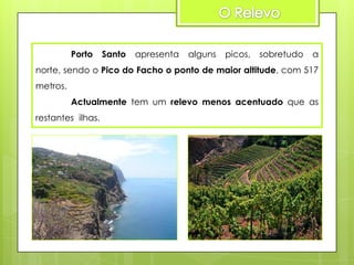 Porto

Santo

apresenta

alguns

picos,

sobretudo

a

norte, sendo o Pico do Facho o ponto de maior altitude, com 517

metros.
Actualmente tem um relevo menos acentuado que as
restantes ilhas.

 