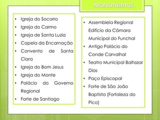• Igreja do Socorro

• Assembleia Regional

• Igreja do Carmo
• Igreja de Santa Luzia
• Capela da Encarnação

• Convento

de

Santa

Clara
• Igreja do Bom Jesus
• Igreja do Monte
• Palácio

do

Governo

Regional
• Forte de Santiago

Edifício da Câmara
Municipal do Funchal
• Antigo Palácio do

Conde Carvalhal
• Teatro Municipal Baltazar
Dias
• Paço Episcopal
• Forte de São João
Baptista (Fortaleza do
Pico)

 