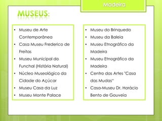 • Museu de Arte
Contemporânea
• Casa Museu Frederico de
Freitas
• Museu Municipal do

Funchal (História Natural)
• Núcleo Museológico da
Cidade do Açúcar
• Museu Casa da Luz

• Museu Monte Palace

• Museu do Brinquedo
• Museu da Baleia
• Museu Etnográfico da
Madeira
• Museu Etnográfico da

Madeira
• Centro das Artes "Casa
das Mudas“
• Casa-Museu Dr. Horácio

Bento de Gouveia

 