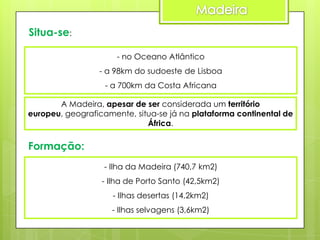 Situa-se:
- no Oceano Atlântico
- a 98km do sudoeste de Lisboa
- a 700km da Costa Africana
A Madeira, apesar de ser considerada um território
europeu, geograficamente, situa-se já na plataforma continental de
África.

Formação:
- Ilha da Madeira (740,7 km2)
- Ilha de Porto Santo (42,5km2)
- Ilhas desertas (14,2km2)
- Ilhas selvagens (3,6km2)

 