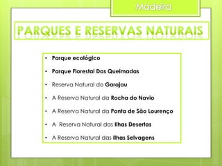 • Parque ecológico
• Parque Florestal Das Queimadas
• Reserva Natural do Garajau
• A Reserva Natural da Rocha do Navio
• A Reserva Natural da Ponta de São Lourenço
• A Reserva Natural das Ilhas Desertas

• A Reserva Natural das Ilhas Selvagens

 
