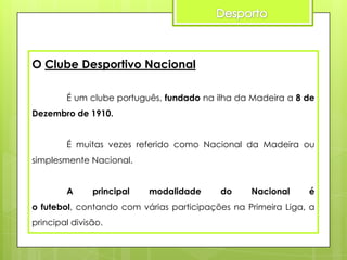 O Clube Desportivo Nacional
É um clube português, fundado na ilha da Madeira a 8 de
Dezembro de 1910.
É muitas vezes referido como Nacional da Madeira ou

simplesmente Nacional.
A

principal

modalidade

do

Nacional

é

o futebol, contando com várias participações na Primeira Liga, a
principal divisão.

 