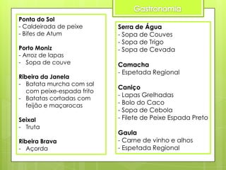 Ponta do Sol
- Caldeirada de peixe
- Bifes de Atum

Porto Moniz
- Arroz de lapas
- Sopa de couve
Ribeira da Janela
- Batata murcha com sal
com peixe-espada frito
- Batatas cortadas com
feijão e maçarocas
Seixal
- Truta
Ribeira Brava
- Açorda

Serra de Água
- Sopa de Couves
- Sopa de Trigo
- Sopa de Cevada
Camacha
- Espetada Regional
Caniço
- Lapas Grelhadas
- Bolo do Caco
- Sopa de Cebola
- Filete de Peixe Espada Preto

Gaula
- Carne de vinho e alhos
- Espetada Regional

 