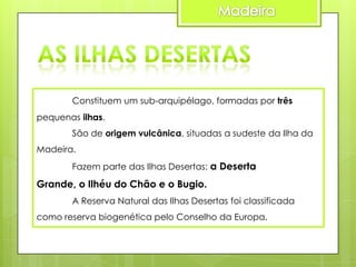 Constituem um sub-arquipélago, formadas por três
pequenas ilhas.
São de origem vulcânica, situadas a sudeste da Ilha da

Madeira.
Fazem parte das Ilhas Desertas: a Deserta

Grande, o Ilhéu do Chão e o Bugio.
A Reserva Natural das Ilhas Desertas foi classificada
como reserva biogenética pelo Conselho da Europa.

 