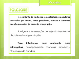 É o conjunto de tradições e manifestações populares

constituído por lendas, mitos, provérbios, danças e costumes
que são passados de geração em geração.

A origem e a evolução do traje da Madeira é
alvo de muitas especulações.
Teve

estrangeiras,

influências,

quer

nomeadamente

africanas e da Flandres.

nacionais,

minhotas,

quer

mouriscas,

 