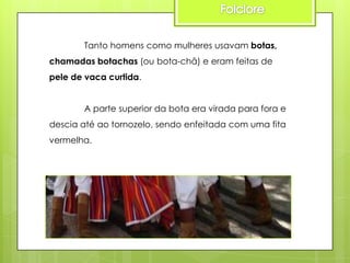 Tanto homens como mulheres usavam botas,
chamadas botachas (ou bota-chã) e eram feitas de
pele de vaca curtida.
A parte superior da bota era virada para fora e
descia até ao tornozelo, sendo enfeitada com uma fita
vermelha.

 