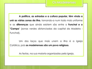 A política, as estradas e a cultura popular, têm vindo a
unir as várias zonas da ilha, tornando-a num todo mais uniforme
e as diferenças que ainda existem são entre o Funchal e o
"Campo" (zonas verdes distanciadas da capital da Madeira Funchal).
Um dos laços que mais unem a ilha é a Igreja
Católica, pois os madeirenses são um povo religioso.
As festas, na sua maioria organizadas pela Igreja.

 