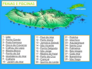 1 - Lido
2 - Ponta Gorda
3 - Praia Formosa
4 - Doca do Cavacas
5 - Calhau da Lapa
6 - Ribeira Brava
7 - Ponta do Sol
8 - Madalena do Mar
9 - Calheta
10 - Jardim do Mar

11 - Paul do Mar
12 - Porto Moniz
13 - Jamaica (Seixal)
14 - São Vicente
15 - Ponta Delgada
16 - São Jorge
17 - Ribeira do Faial
18 - Porto da Cruz
19 - Caniçal
20 - Quinta do Lorde

21 - Praínha
22 - Machico
23 - Aquaparque
24 - Santa Cruz
25 - Palmeiras
26 - Reis Magos
27 - Galo Mar
28 - Barreirinha
29 - São Tiago

 