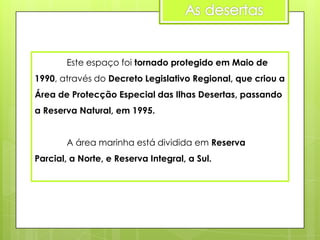 Este espaço foi tornado protegido em Maio de
1990, através do Decreto Legislativo Regional, que criou a
Área de Protecção Especial das Ilhas Desertas, passando
a Reserva Natural, em 1995.
A área marinha está dividida em Reserva
Parcial, a Norte, e Reserva Integral, a Sul.

 