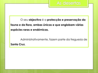 O seu objectivo é a protecção e preservação da
fauna e da flora, ambas únicas e que englobam várias
espécies raras e endémicas.
Administrativamente, fazem parte da freguesia de
Santa Cruz.

 