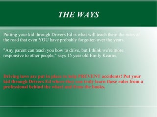 THE WAYS
Putting your kid through Drivers Ed is what will teach them the rules of
the road that even YOU have probably forgotten over the years.
"Any parent can teach you how to drive, but I think we're more
responsive to other people," says 15 year old Emily Kearns.
Driving laws are put in place to help PREVENT accidents! Put your
kid through Drivers Ed where they can truly learn these rules from a
professional behind the wheel and from the books.
 