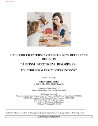 1 | P a g e
CALL FOR CHAPTERS INVITED FOR NEW REFERENCE
BOOK ON
“AUTISM SPECTRUM DISORDERS :
ITS ETIOLOGY & EARLY INTERVENTIONS”
Editor - in - Chief
HIRDYESH K. SINGH
M Phil, M LIS, M Sc, ND, DY Ed, c FSc
INFORMATION ANALYST
Indian Citation Index, Diva Ent. Pvt. Ltd., Delhi
(Past Regular Guest staff)
National Institute for the Empowerment of Persons with Intellectual Disabilities, RC NOIDA
NIEPID (Divyangjan), North Regional Centre, (Formerly NIMH)-NRC,
DoEPwD, ( M o S J & E), Govt. of India,
C-44 A, Sector 40, Gautam Budhha Nagar,
NOIDA, UP, (India), PIN-201301
___________________________________________________________________________________
Author are advised to confirm all the proposals & payment proof made by giving details on following e mail:
gautamhirdyesh10@gmail.com
 