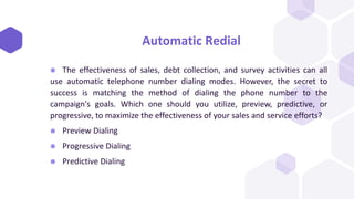 Automatic Redial
⬢ The effectiveness of sales, debt collection, and survey activities can all
use automatic telephone number dialing modes. However, the secret to
success is matching the method of dialing the phone number to the
campaign's goals. Which one should you utilize, preview, predictive, or
progressive, to maximize the effectiveness of your sales and service efforts?
⬢ Preview Dialing
⬢ Progressive Dialing
⬢ Predictive Dialing
 