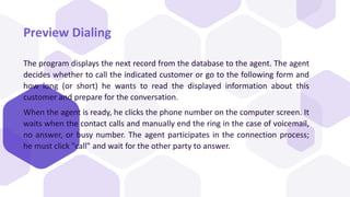 Preview Dialing
The program displays the next record from the database to the agent. The agent
decides whether to call the indicated customer or go to the following form and
how long (or short) he wants to read the displayed information about this
customer and prepare for the conversation.
When the agent is ready, he clicks the phone number on the computer screen. It
waits when the contact calls and manually end the ring in the case of voicemail,
no answer, or busy number. The agent participates in the connection process;
he must click "call" and wait for the other party to answer.
 