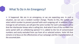 ⬢ It happened. We are in an emergency, or we are expecting one. In such a
situation, we can use a random number change. Thanks to this, the system will
select which number to present yourself with each outgoing call. In addition, if you
manage to call someone, we will give the same number for each subsequent call so
that the interlocutor knows who is calling him. And what if one of the numbers hits
some portal with an unflattering opinion? It is added to the list of contaminated
numbers and easily excluded from use from all or selected actions. Voila! All that
remains is to focus on the effectiveness of our campaign and the implementation of
the assumed plan.
What To Do in An Emergency?
 