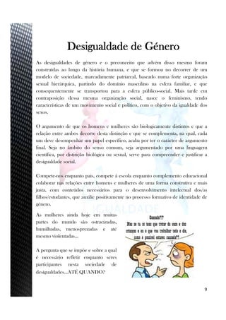 3
Desigualdade de Género
As desigualdades de género e o preconceito que advém disso mesmo foram
construídas ao longo da história humana, e que se formou no decorrer de um
modelo de sociedade, marcadamente patriarcal, baseado numa forte organização
sexual hierárquica, partindo do domínio masculino na esfera familiar, e que
consequentemente se transportou para a esfera público-social. Mais tarde em
contraposição dessa mesma organização social, nasce o feminismo, tendo
características de um movimento social e político, com o objetivo da igualdade dos
sexos.
O argumento de que os homens e mulheres são biologicamente distintos e que a
relação entre ambos decorre desta distinção e que se complementa, na qual, cada
um deve desempenhar um papel específico, acaba por ter o carácter de argumento
final. Seja no âmbito do senso comum, seja argumentado por uma linguagem
científica, por distinção biológica ou sexual, serve para compreender e justificar a
desigualdade social.
Compete-nos enquanto pais, compete á escola enquanto complemento educacional
colaborar nas relações entre homens e mulheres de uma forma construtiva e mais
justa, com conteúdos necessários para o desenvolvimento intelectual dos/as
filhos/estudantes, que auxilie positivamente no processo formativo de identidade de
género.
As mulheres ainda hoje em muitas
partes do mundo são ostracizadas,
humilhadas, menosprezadas e até
mesmo violentadas…
A pergunta que se impõe e sobre a qual
é necessário refletir enquanto seres
participantes nesta sociedade de
desigualdades…ATÉ QUANDO?
9
 