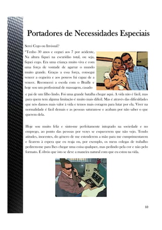 Serei Cego ou Invisual?
“Tenho 30 anos e ceguei aos 7 por acidente,
Na altura fiquei na escuridão total, ou seja,
fiquei cego. Era uma criança muito viva e com
uma força de vontade de agarrar o mundo
muito grande. Graças a essa força, consegui
vencer a cegueira e aos poucos fui capaz de a
vencer. Recomecei a escola com o Braille e
hoje sou um profissional de massagem, casado
10
Portadores de Necessidades Especiais
e pai de um filho lindo. Foi uma grande batalha chegar aqui. A vida não é fácil, mas
para quem tem alguma limitação é muito mais difícil. Mas é através das dificuldades
que nós damos mais valor à vida e temos mais coragem para lutar por ela. Viver na
normalidade é fácil demais e as pessoas saturam-se e acabam por não saber o que
querem dela.
Hoje sou muito feliz e sinto-me perfeitamente integrado na sociedade e no
emprego, ao ponto das pessoas por vezes se esquecerem que não vejo. Tendo
atitudes, inocentes, do género de me estenderem a mão para me cumprimentarem
e ficarem à espera que eu reaja ou, por exemplo, os meus colegas de trabalho
pedirem-me para lhes chegar uma coisa qualquer, mas pedindo pela cor e não pelo
formato. É óbvio que isto se deve a maneira natural com que eu estou na vida.
 