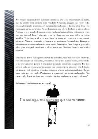 Aos poucos fui aprendendo a encarar o mundo e a vê-lo de uma maneira diferente,
mas de acordo com a minha nova realidade. Criei uma imagem das coisas e das
pessoas, formando um mundo só meu mas tão real como o das que vêm. Hoje vejo
e consegui sair da escuridão. No ser humano o que vê é o Cérbero e não os olhos.
Por isso, vejo o mundo de acordo com a minha própria realidade e já não sou cego,
mas sim invisual. Isto é, não vejo com os olhos mas sim com todos os outros
sentidos. Tudo isto se deve a uma força de vontade, coragem e a um grande
otimismo. Não me entreguei â revolta nem ao sentimento de coitadinho. Pois quem
não consegue vencer esta barreira, nunca sairá da cegueira. Cego é aquele que está a
olhar para uma pedra qualquer e afirma que é um diamante. Isto é a verdadeira
cegueira.
Embora me tenha conseguido libertar da escuridão, sinto-me por vezes frustrado,
por este mundo ser construído, somente, a pensar nos normo-visuais, esquecendo-
se de que qualquer pessoa é um grande potencial candidato â cegueira. Por isso
apelo a todas as pessoas, normo-visuais, que quando virem algo que, por distração
ou qualquer outro motivo, possa por em causa a vossa segurança, reclamei e façam
força para que isso mude. Precisamos, urgentemente, da vossa colaboração. Não
esquecendo de que ao fazer algo por nós, estarão a ajudarem-se a vocês próprios.”
Até quando continuaremos a ser cegos?
11
 