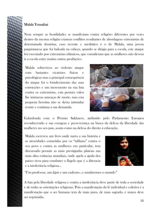 Malala Yousafzai
Nem sempre as hostilidades se manifestam contra religiões diferentes por vezes
dentro da mesma religião existem conflitos resultantes de abordagens extremistas de
determinada doutrina, caso recente e mediático é o de Malala, uma jovem
paquistanesa que foi baleada na cabeça, quando se dirigia para a escola, este ataque
foi executado por extremistas islâmicos, que consideram que as mulheres não devem
ir a escola entre muitas outras proibições.
Galardoada com o Prémio Sakharov, atribuído pelo Parlamento Europeu
reconhecendo a sua coragem e perseverança na busca da defesa da liberdade das
mulheres no seu pais, assim como na defesa do direito á educação.
“Um professor, um lápis e um caderno…e mudaremos o mundo”
A luta pela liberdade religiosa e contra a intolerância deve partir de toda a sociedade
e de todas as orientações religiosas. Pois a manifestação da fé individual e coletiva é a
manifestação que o ser humano tem de mais puro, de mais sagrado, e nunca deve
ser reprimido.
13
Malala sobreviveu ao violento ataque
com bastantes cicatrizes físicas e
psicológicas mas a principal consequência
do ataque foi o fortalecimento das suas
convicções e um incremento na sua luta
contra os extremistas, esta postura valeu
lhe inúmeras ameaças de morte, mas esta
pequena heroína não se deixa intimidar
resiste e continua a sua demanda.
Malala escreveu um livro onde narra a sua história e
as atrocidades cometidas por os “talibans” contra o
seu povo e contra as mulheres em particular, tem
discursado perante as mais prestigiadas plateias nas
mais altas estâncias mundiais, onde apela a ajuda dos
países ricos para combater o flagelo que é a iliteracia
e a intolerância religiosa…
 