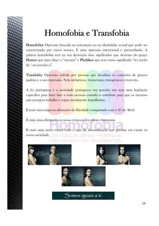 14
Homofobia e Transfobia
Homofobia: Opressão baseada na orientação ou na identidade sexual que pode ser
caracterizada por vários nomes. É uma opressão intencional e premeditada. A
palavra homofobia tem na sua derivação dois significados que derivam do grego:
Homos que quer dizer o “mesmo” e Phobikos que tem como significado “ter medo
de / ou aversão a”.
Transfobia: Opressão sofrida por pessoas que desafiam os conceitos de género
padrão e a sua expressão. Nela incluem-se, transexuais, transgénicos e travestis.
A lei portuguesa e a sociedade portuguesa em questão não tem uma legislação
específica para fazer face a estas pessoas estando a contribuir para que os mesmos
não arranjem trabalho e sejam socialmente humilhados.
É mais uma etapa na afirmação da liberdade conquistada com o 25 de Abril.
É mais uma afirmação na nossa crença pelos valores humanos.
É mais uma arma contra todo o tipo de discriminação que persiste em existir na
nossa sociedade.
 