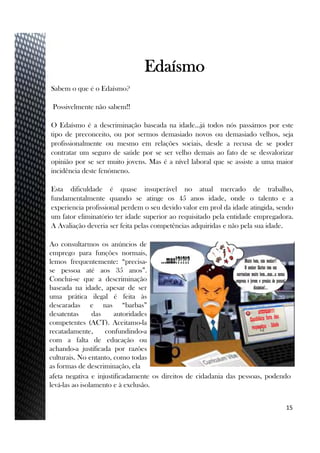 Sabem o que é o Edaísmo?
Possivelmente não sabem!!
O Edaísmo é a descriminação baseada na idade…já todos nós passámos por este
tipo de preconceito, ou por sermos demasiado novos ou demasiado velhos, seja
profissionalmente ou mesmo em relações sociais, desde a recusa de se poder
contratar um seguro de saúde por se ser velho demais ao fato de se desvalorizar
opinião por se ser muito jovens. Mas é a nível laboral que se assiste a uma maior
incidência deste fenómeno.
Esta dificuldade é quase insuperável no atual mercado de trabalho,
fundamentalmente quando se atinge os 45 anos idade, onde o talento e a
experiencia profissional perdem o seu devido valor em prol da idade atingida, sendo
um fator eliminatório ter idade superior ao requisitado pela entidade empregadora.
A Avaliação deveria ser feita pelas competências adquiridas e não pela sua idade.
15
Edaísmo
Ao consultarmos os anúncios de
emprego para funções normais,
lemos frequentemente: “precisa-
se pessoa até aos 35 anos”.
Conclui-se que a descriminação
baseada na idade, apesar de ser
uma prática ilegal é feita às
descaradas e nas “barbas”
desatentas das autoridades
competentes (ACT). Aceitamo-la
recatadamente, confundindo-a
com a falta de educação ou
achando-a justificada por razões
culturais. No entanto, como todas
as formas de descriminação, ela
afeta negativa e injustificadamente os direitos de cidadania das pessoas, podendo
levá-las ao isolamento e à exclusão.
 