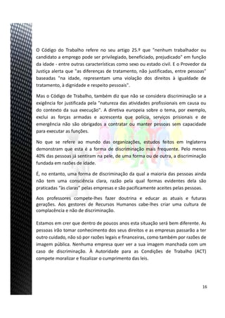 17
O Código do Trabalho refere no seu artigo 25.º que "nenhum trabalhador ou
candidato a emprego pode ser privilegiado, beneficiado, prejudicado" em função
da idade ‐ entre outras características como sexo ou estado civil. E o Provedor da
Justiça alerta que "as diferenças de tratamento, não justificadas, entre pessoas"
baseadas "na idade, representam uma violação dos direitos à igualdade de
tratamento, à dignidade e respeito pessoais".
Mas o Código de Trabalho, também diz que não se considera discriminação se a
exigência for justificada pela "natureza das atividades profissionais em causa ou
do contexto da sua execução". A diretiva europeia sobre o tema, por exemplo,
exclui as forças armadas e acrescenta que polícia, serviços prisionais e de
emergência não são obrigados a contratar ou manter pessoas sem capacidade
para executar as funções.
No que se refere ao mundo das organizações, estudos feitos em Inglaterra
demonstram que esta é a forma de discriminação mais frequente. Pelo menos
40% das pessoas já sentiram na pele, de uma forma ou de outra, a discriminação
fundada em razões de idade.
É, no entanto, uma forma de discriminação da qual a maioria das pessoas ainda
não tem uma consciência clara, razão pela qual formas evidentes dela são
praticadas “às claras” pelas empresas e são pacificamente aceites pelas pessoas.
Aos professores compete‐lhes fazer doutrina e educar as atuais e futuras
gerações. Aos gestores de Recursos Humanos cabe‐lhes criar uma cultura de
complacência e não de discriminação.
Estamos em crer que dentro de poucos anos esta situação será bem diferente. As
pessoas irão tomar conhecimento dos seus direitos e as empresas passarão a ter
outro cuidado, não só por razões legais e financeiras, como também por razões de
imagem pública. Nenhuma empresa quer ver a sua imagem manchada com um
caso de discriminação. À Autoridade para as Condições de Trabalho (ACT)
compete moralizar e fiscalizar o cumprimento das leis.
16
 