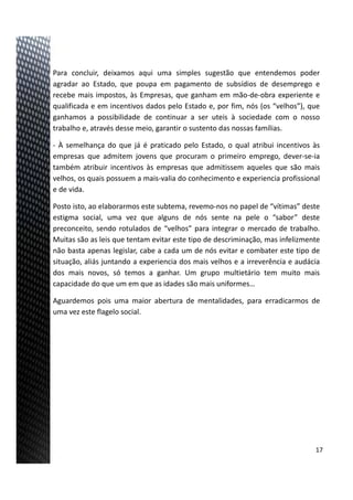 Para concluir, deixamos aqui uma simples sugestão que entendemos poder
agradar ao Estado, que poupa em pagamento de subsídios de desemprego e
recebe mais impostos, às Empresas, que ganham em mão‐de‐obra experiente e
qualificada e em incentivos dados pelo Estado e, por fim, nós (os “velhos”), que
ganhamos a possibilidade de continuar a ser uteis à sociedade com o nosso
trabalho e, através desse meio, garantir o sustento das nossas famílias.
‐ À semelhança do que já é praticado pelo Estado, o qual atribui incentivos às
empresas que admitem jovens que procuram o primeiro emprego, dever‐se‐ia
também atribuir incentivos às empresas que admitissem aqueles que são mais
velhos, os quais possuem a mais‐valia do conhecimento e experiencia profissional
e de vida.
Posto isto, ao elaborarmos este subtema, revemo‐nos no papel de “vítimas” deste
estigma social, uma vez que alguns de nós sente na pele o “sabor” deste
preconceito, sendo rotulados de “velhos” para integrar o mercado de trabalho.
Muitas são as leis que tentam evitar este tipo de descriminação, mas infelizmente
não basta apenas legislar, cabe a cada um de nós evitar e combater este tipo de
situação, aliás juntando a experiencia dos mais velhos e a irreverência e audácia
dos mais novos, só temos a ganhar. Um grupo multietário tem muito mais
capacidade do que um em que as idades são mais uniformes…
Aguardemos pois uma maior abertura de mentalidades, para erradicarmos de
uma vez este flagelo social.
17
 