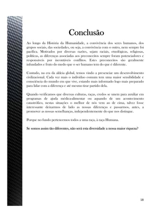 Ao longo da História da Humanidade, a convivência dos seres humanos, dos
grupos sociais, das sociedades, ou seja, a convivência com o outro, nem sempre foi
pacífica. Motivados por diversas razões, sejam raciais, etnológicas, religiosas,
políticas, as diferenças associadas aos preconceitos sempre foram potenciadores e
responsáveis por incontáveis conflitos. Estes preconceitos são geralmente
infundados e fruto do medo que o ser humano tem do que é diferente.
Contudo, na era da aldeia global, temos vindo a presenciar um desenvolvimento
civilizacional. Cada vez mais o individuo comum tem uma maior sensibilidade e
consciência do mundo em que vive, estando mais informado logo mais preparado
para lidar com a diferença e até mesmo tirar partido dela.
Quando verificamos que diversas culturas, raças, credos se unem para auxiliar em
programas de ajuda médica-alimentar ou aquando de um acontecimento
catastrófico, nestas situações o melhor de nós vem ao de cima, talvez fosse
interessante deixarmos de lado as nossas diferenças e passarmos, antes, a
promover as nossas semelhanças, independentemente do que nos distingue.
Porque no fundo pertencemos todos a uma raça, à raça Humana.
Se somos assim tão diferentes, não será esta diversidade a nossa maior riqueza?
18
Conclusão
 