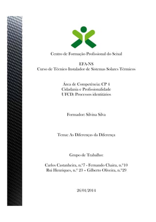 Centro de Formação Profissional do Seixal
EFA-NS
Curso de Técnico Instalador de Sistemas Solares Térmicos
Área de Competência: CP 4
Cidadania e Profissionalidade
UFCD: Processos identitários
Formador: Silvina Silva
Tema: As Diferenças da Diferença
Grupo de Trabalho:
Carlos Castanheira, n.º7 - Fernando Chaira, n.º10
Rui Henriques, n.º 23 – Gilberto Oliveira, n.º29
26/01/2014
 