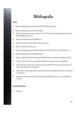 Sites:
 http://pt.wikipedia.org/wiki/Intoler%C3%A2ncia_religiosa
 http://pt.wikipedia.org/wiki/Transfobia
 http://capaciteredacao.forum-livre.com/t5379-texto-dissertativo-argumentativo-a-
desigualdade-de-genero
 http://pt.wikipedia.org/wiki/Racismo
 http://www.infoescola.com/sociologia/racismo/
 http://conceito.de/diferenca
 http://pt.wikipedia.org/wiki/Discrimina%C3%A7%C3%A3o_et%C3%A1ria
 http://pt.wikipedia.org/wiki/Homofobia
 http://ongfabricadoriso.blogspot.pt/2008/04/vamos-combater-o-edaismo.html
 http://www.infoescola.com/religiao/intolerancia-religiosa-em-nivel-global/
 http://www12.senado.gov.br/jornal/edicoes/2013/04/16/intolerancia-religiosa-e-
crime-de-odio-e-fere-a-dignidade
 http://www.zenit.org/pt/articles/portadores-de-necessidades-especiais-a-definicao-
em-3-pontos
 http://pensamentosmolinergicos.blogspot.pt/2009/03/inclusao-e-os-portadores-
de.html
Local de Pesquisa:
 Internet.
19
Bibliografia
 