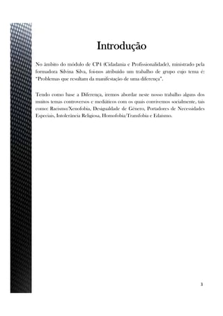 No âmbito do módulo de CP4 (Cidadania e Profissionalidade), ministrado pela
formadora Silvina Silva, foi-nos atribuído um trabalho de grupo cujo tema é:
“Problemas que resultam da manifestação de uma diferença”.
Tendo como base a Diferença, iremos abordar neste nosso trabalho alguns dos
muitos temas controversos e mediáticos com os quais convivemos socialmente, tais
como: Racismo/Xenofobia, Desigualdade de Género, Portadores de Necessidades
Especiais, Intolerância Religiosa, Homofobia/Transfobia e Edaísmo.
3
Introdução
 