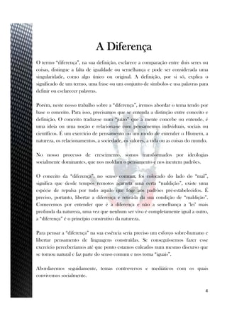 3
A Diferença
O termo “diferença”, na sua definição, esclarece a comparação entre dois seres ou
coisas, distingue a falta de igualdade ou semelhança e pode ser considerada uma
singularidade, como algo único ou original. A definição, por si só, explica o
significado de um termo, uma frase ou um conjunto de símbolos e usa palavras para
definir ou esclarecer palavras.
Porém, neste nosso trabalho sobre a “diferença”, iremos abordar o tema tendo por
base o conceito. Para isso, precisamos que se entenda a distinção entre conceito e
definição. O conceito traduz-se num “juízo” que a mente concebe ou entende, é
uma ideia ou uma noção e relaciona-se com pensamentos individuais, sociais ou
científicos. É um exercício de pensamento ou um modo de entender o Homem, a
natureza, os relacionamentos, a sociedade, os valores, a vida ou as coisas do mundo.
No nosso processo de crescimento, somos transformados por ideologias
socialmente dominantes, que nos moldam o pensamento e nos incutem padrões.
O conceito da “diferença”, no senso comum, foi colocado do lado do “mal”,
significa que desde tempos remotos acarreta uma certa “maldição”, existe uma
espécie de repulsa por tudo aquilo que foge aos padrões pré-estabelecidos. É
preciso, portanto, libertar a diferença e retirá-la da sua condição de “maldição”.
Comecemos por entender que é a diferença e não a semelhança a "lei" mais
profunda da natureza, uma vez que nenhum ser vivo é completamente igual a outro,
a “diferença” é o princípio construtivo da natureza.
Para pensar a “diferença” na sua essência seria preciso um esforço sobre-humano e
libertar pensamento de linguagens construídas. Se conseguíssemos fazer esse
exercício perceberíamos até que ponto estamos enleados num mesmo discurso que
se tornou natural e faz parte do senso comum e nos torna “iguais”.
Abordaremos seguidamente, temas controversos e mediáticos com os quais
convivemos socialmente.
4
 